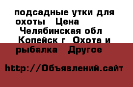 подсадные утки для охоты › Цена ­ 1 000 - Челябинская обл., Копейск г. Охота и рыбалка » Другое   